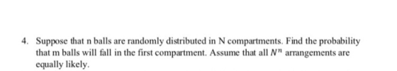 4. Suppose that n balls are randomly distributed in N compartments. Find the probability that m balls will fall in the first compartment. Assume that all N arrangements are equally likely.