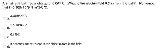 A small pith ball has a charge of 0.001 C. What is the electric field 0.3 m from the ball? that k-8.988x10A9 N m 2/CA2 Remember 3.0x107 N/C a. 1.0x1048 N/C b. 0.1 N/C C. It depends on the charge of the object placed in the field. d.