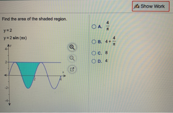 Show Work Find the area of the shaded region. 4 OA. y=2 y=2 sin (1x) OB. 4+ 4+1 AY O C. 8 O D. 4 2- 2 -2