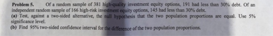 Problem 5. Of a random sample of 381 high-quality investment equity options, 191 had less than 30% debt. Ofan independent random sample of 166 high-risk investment equity options, 145 had less than 30% debt. (a) Test, against a two-sided alternative, the null hypothesis that the two population proportions are equal. Use 5% significance level. (b) Find 95% two-sided confidence interval for the difference of the two population proportions.