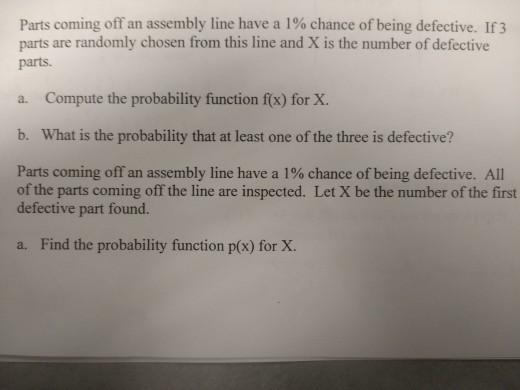 Parts coming off an assembly line have a 1% chance of being defective. If3 parts are randomly chosen from this line and X is the number of defective parts a. Compute the probability function f(x) for X. b. What is the probability that at least one of the three is defective? Parts coming off an assembly line have a 1% chance of being defective. All of the parts coming off the line are inspected. Let X be the number of the first defective part found. a. Find the probability function p(x) for X.