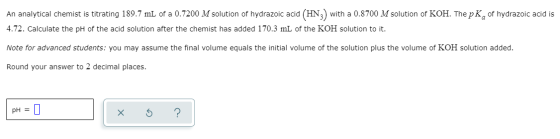 An analytical chemist is titrating 189.7 mL of a 0.7200 M solution of hydrazoic acid (HN) with a 0.8700 M solution of KOH. Th