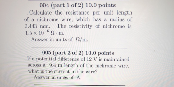 004 (part 1 of 2) 10.0 points Calculate the resistance per unit length of a nichrome wire, which has a radius of 0.443 mm. The resistivity of nichrome is 1.5 x 10-6 Ω . m. Answer in units of Ω/m. 005 (part 2 of 2) 10.0 points If a potential difference of 12 V is maintained across a 9.4 m length of the nichrome wire, what is the current in the wire? Answer in unis of A
