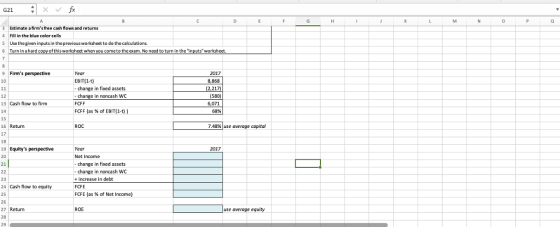 G21 imate afirmstree cash flows and returns Fill in the blue color cells S Usethe given inputs in the previous worksheet to do thecalculations 6 Turn in a hard copy of this worksheet when you cometo the exam. No need to turn in the inputs worksheet. 9 Firms perspective 2017 8,868 2,217) EBIT(1-t) change in fixed assets change in noncash WC 12 13 Cash flow to firm FCFF FCFF (as % of EBIT(1-t)) 68% 15 16 Return 17 ROC 7.48%) use average capital 19 Equitys perspective 2017 Net Income 21 change in fxed assets change in noncash WC +increase in debt FCFE FCFE (as % of Net Income) 23 24 Cash flow to equity 25 26 27 Return 28 29 ROE use average eqwty