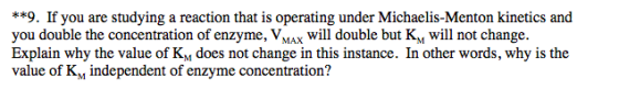 **9. If you are studying a reaction that is operating under Michaelis-Menton kinetics and you double the concentration of enzyme, Vmax will double but K, will not change. Explain why the value of KM does not change in this instance. In other words, why is the value of Kv independent of enzyme concentration?