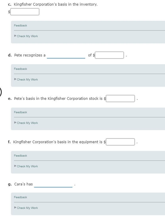 C. Kingfisher Corporations basis in the inventory. Feedback Check My Work d. Pete recognizes a of Feedback Check My Work e. Petes basis in the Kingfisher Corporation stock is Feedback Check My Work f. Kingfisher Corporations basis in the equipment is $ Feedback Check My Work g. Caras has Feedback Check My Work