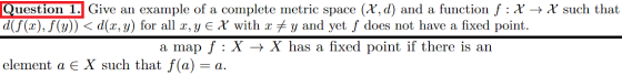 Question 1. Give an example of a complete metric space (X, d) and a function f :X + X such that d(f(x), f(y)) < d(x, y) for a