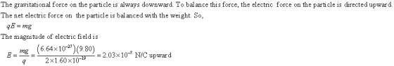 The gravitational force on the particle is always downward. To balance this force, the electric force on the particle is directed upward. The net electric force on the particle is bal anced with the weight. So, qE = mg The magnitude of electric field is 664 × 10-27) (9.80)-203× 10-7 N/C upward 2x1.60x10