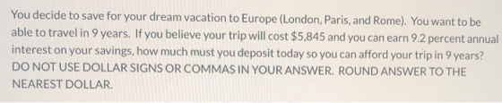 You decide to save for your dream vacation to Europe (London, Paris, and Rome). You want to be able to travel in 9 years. If