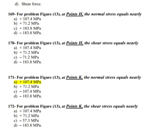 d) Shear force. 169- For problem Figure (13), at Points H, the normal stress equals nearly a) + 107.4 MPa b) + 71.2 MPa c) +