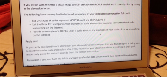 If you do not want to create a visual image you can describe the HCPCS Levels I and Il codes by directly typing in the discussion forum The following items are required to be found somewhere in your initial discussion post for full credit List what type of codes represent HCPCS Level I and HCPCS Level List the three CPT categories with examples of each. You can find examples in your textbook or by researching on the internet. Provide an example of a HCPCS Level Il code. You can find examples in your textbook or by researching Reply post In your reply post identify one element in your classmates discussion post that you found helpful in being able respectfully point this out and provide them the correct information on the internet. to identify code formats and explain why. If you found that your classmate missed something in their post Remember if you post both the initial and reply on the due date, an automatic two-points will be deducted MacBook Ai