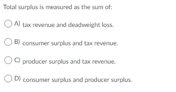 Total surplus is measured as the sum of: OA) tax revenue and deadweight loss. B) consumer surplus and tax revenue. C) produce