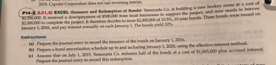 2018. Capulet Corporation does not use reversing entries. P14-2 (L01,2) EXCEL (Issuance and Redemption of Bonds) Venezuela Co. is building a new hockey arena at a cost of 00,000. It received a downpayment of $500,000 from local businesses to support the project, and now needs to borrow $2,000,000 tocomplete the project. It therefore decides to issue $2,000.000 of 10.5%, 10-year bonds. These bonds were issued on January 1, 2016, and pay interest annually on each January 1 . The bonds yield 10%. Instructions (a) Prepare the journal entry to record the issuance of the bonds on January 1, 2016 (b) Prepare a bond amortization schedule up to and including January 1, 2020, using the effective-interest method. ume that on July 1, 2019, Venezuela Co. redeems half of the bonds at a cost of $1,065,000 plus accrued interest. Prepare the journal entry to record this redemption.