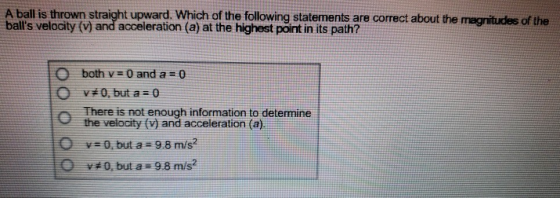 A ball is thrown straight upward. Which of the following statements are correct about the balls velocity (v) and acceleration (a) at the highest point in its path? O both v 0 and a 0 #0, but 0 There is not enough information to determine the velocity (V) and acceleration (a). ys0, but a 9.8 m/s2