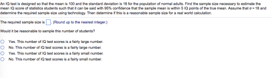 An IQ test is designed so that the mean is 100 and the standard deviation is 18 for the population of normal adults. Find the sample size necessary to estimate the mean IQ score of statistics students such that it can be said with 95% confidence at the sample mean s within 5 Q poln softhe true mea Assume that σ 18 and determine the required sample size using technology. Then determine if this is a reasonable sample size for a real world calculation. The required sample size is.(Round up to the nearest integer.) Would it be reasonable to sample this number of students? O 0 O O Yes. This number of IQ test scores is a fairly large number. No. This number of IQ test scores is a fairly large number. Yes. This number of IQ test scores is a fairly small number. No. This number of IQ test scores is a fairly small number.