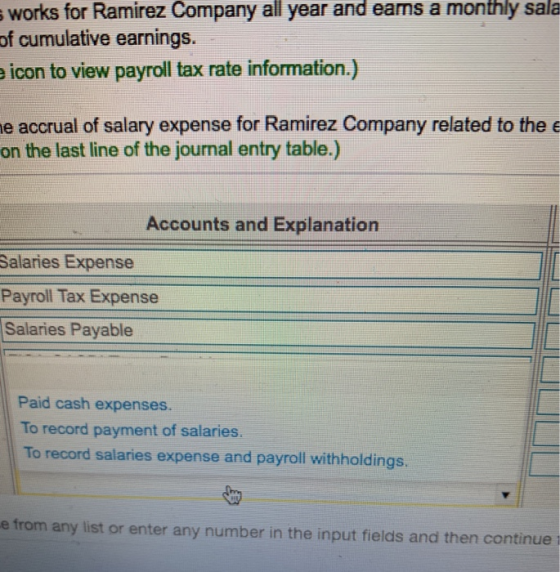 works for Ramirez Company all year and eans a monthly sala of cumulative earnings. icon to view payroll tax rate information.) e accrual of salary expense for Ramirez Company related to thee on the last line of the journal entry table.) Accounts and Explanation Salaries Expense Payroll Tax Expense Salaries Payable Paid cash expenses. To record payment of salaries. To record salaries expense and payroll withholdings. e from any list or enter any number in the input fields and then continue