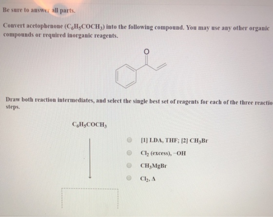 Be sure to answer all parts. Convert acetophenone (CoHl,COCH,) into the following compound. You may use any other organic compounds or required inorganic reagents. Draw both reaction intermediates, and select the single best set of reagents for each of the three reactio steps. CHSCOCH3 O [1 LDA, THF; 12] CH Br Cl2 (excess),-OH CH3MgBr C12, ? (..)