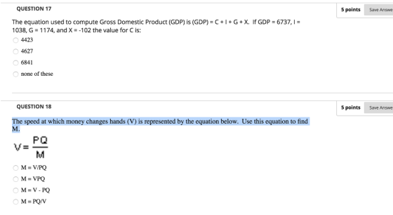 QUESTION 17 5 points Save Answe The equation used to compute Gross Domestic Product (GDP) is (GDP-C + I + G + X. if GDP-б737, 1038, G 1174, and X-102 the value for C is: 4423 4627 6841 none of these QUESTION 18 5 points Save Answe The speed at which money changes hands (V) is represented by the equation below. Use this equation to find v- PO M-V/PQ M=VPQ M- V- PQ