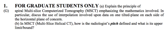1. FOR GRADUATE STUDENTS ONLY a Explain the principle of (G) spiral Multi-slice Computerized Tomography (MSCT emphasizing the mathematics involved In particular, discus the use of interpolation involved upon data on one tilted-plane on each side of the horizontal plane of concern. (b) In MSCT (Multi-Slice Helical CT), how is the radiologists pitch defined and what is its upper limit bound?