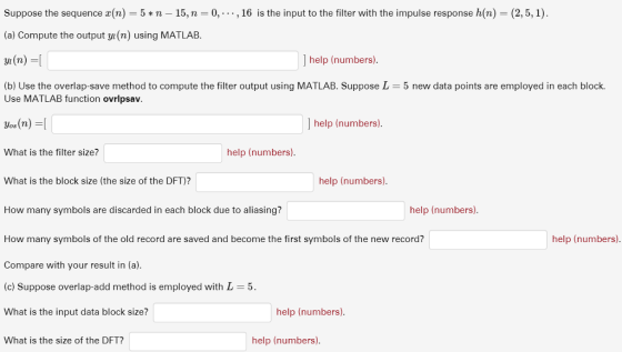 Suppose the sequence x(n) = 5 * n-15, n-0,-. . , 16 is the input to the filter with the impulse response h(n) = (2,5,1). (a) Compute the output y/i(n) using MATLAB. ] help (numbers). b) Use the overlap-save method to compute the filter output using MATLAB. Suppose L 5 new data points are employed in each block. Use MATLAB function ovrlpsav ] help (numbers). What is the filter size? help (numbers). What is the block size (the size of the DFT)? help (numbers). help (numbers) How many symbols are discarded in each block due to aliasing? How many symbols of the old record are saved and become the first symbols of the new record? Compare with your result in (a). c) Suppose overlap-add method is employed with L What is the input data block size? help (numbers). help (numbers). What is the size of the DFT? help (numbers)