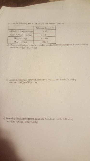 6. Use the following data at 298.15 K to complete this problem: ( mol) 8.95 241.841 435.994 498.34 H2(g)-+2H(g) 02g) 20g) a) Assuming idealgas bechuavion, calculate standard enhalpy change for the the following reaction: OHH0) b) Assuming ideal gas behavior, calculate At Sachon and for the following reaction: H20g-2H(g)+0(g) c) Assuming ideal gas behavior, calculate Affo R and for the following reaction: H:0gHgOHg)