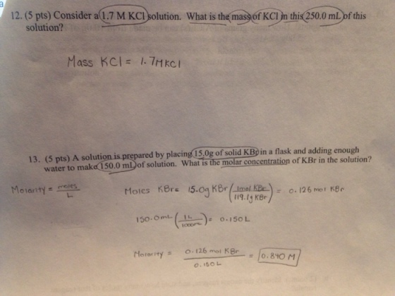 12. (5 pts) Consider a 1.7 M KCI solution. What is the mass of KCI yn this 250.0 mL of this solution? Mass KCl= 1. 7Hkci 13. (5 pts) A solution is prepared by placing 15.0g of solid KBp in a flask and adding enough water to make 150.0 m of solution. What is the molar concentration of KBr in the solution? 150. (106) 0.150L