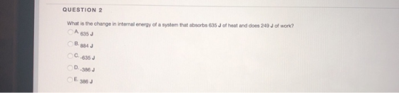 QUESTION 2 What is the change in internal energy of a system that absorbs 635 J of heat and does 249 J of work? A 635 J B.884