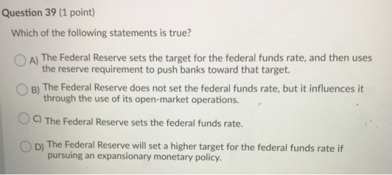 Question 39 (1 point) Which of the following statements is true? O A) The Federal Reserve sets the target for the federal fun