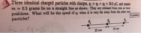 hree identical charged particles with charges, qi-n-ga = 20.0 μC, and masses m = 0.5 grams lie on a straight line as shown. They are released from rest at their positions. What will be the speed of gn when it is very far away from the other tw particles? 3 points a1 25 cm 25 cm