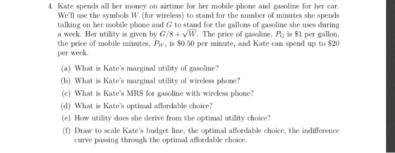 4. Kate spends all her money on airtime for her mobile phone and gasoline for her car We use the symbols W (for wireless) to stand for the number of minutes she spends talking on her mobile phone and G to stand for the gallons of gasoline she uses during a week. Her utility is given by G/8+W. The price of gasoline, Pa is $1 per gallon, the price of mobile minutes, Pw, is S0.50 per minute, and Kate can spend up to $20 per week. (a) What is Kates marginal utility of gasoline? (b) What is Kates marginal utility of wireless phone? (c) What is Kates MRS for gasoline with wireless phone? (d) What is Kates optimal affordable choice? e) How utility does she derive from the optimal utility choice? (f) Draw to scale Kates budget line, the optimal affordable choice, the indifference curve passing through the optimal affordable choice