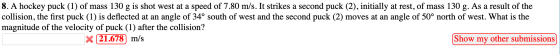 8. A hockey puck (1) of mass 130 g is shot west at a speed of 7.80 m/s. It strikes a second puck (2), initially at rest, of m