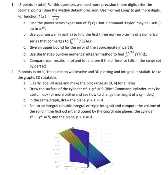(5 points in total) For this question, we need more precision (more digits after the decimal points) than the Matlab default precision. Use Format Long to get more digits For function f(x) 1. 1+x3 Find the power series expansion of f(x) (Hint: Command taylor may be useful) up to x20 Use your answer in part(a) to find the first three non-zero terms of a numerical series that converges to (x)dx Give an upper bound for the error of the approximate in part (b) a. b. t/10 c. d. Use the Matiab build-in numerical integral method to find S0 f(x)dx e. Compare your results in (b) and (d) and see if the difference falls in the range set t/10 by part (c) (5 points in total) The question will involve and 3D plotting and integral in Matlab. Make the graphs 3D rotatable. 2. Clearly label all axes and make the plot range as [O, 4] for all axes. Draw the surface of the cylinder x2 + y2-9 (Hint: Command cylinder may be useful, look for more online and see how to change the height of a cylinder.) a. b. c. In the same graph, draw the plane y + z 4 d. Set up an integral (double integral or triple integral) and compute the volume of the solid in the first octant and bound by the coordinate planes, the cylinder x2y 9, and the plane y +z 4 35 25