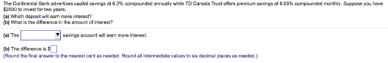 The Continental Bank advertises capital savings at 6.3% compounded annually while TD Canada Trust offers premium savings at 6.05% compounded monthly. Suppose you have $2000 to invest for two years. (a) Which deposit wll earn more interest? (b) What is the difference in the amount of interest? (a) The ▼| savings account will earn more interest. (b) The difference is S Round the final answer to the nearest cent as needed. Round all intermediate values to six decimal places as needed.)