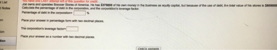 tList Joe owns and operates Sococer Stores of America. He has $375000 of his own money in the business as oquity capital, but because of the use of debt, the total value of his stores is $800000 Calculate the percentage of debt in the oorporation, and the oorporations levernge factor Percentage of debt in the corporation Place your answer in peroentage fon with two dealmel places The corporations levenage factor Place your answer as a number with two decimal places ion ion CHECK ANSWER