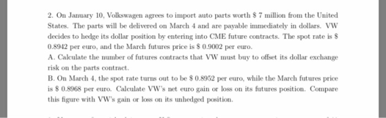 2. On January 10, Volkswagen agrees to import auto parts worth $ 7 million from the United States. The parts will be delivered on March 4 and are payable immediately in dollars. VW decides to hedge its dollar position by entering into CME future contracts. The spot rate isS 0.8942 per euro, and the March futures price is $ 0.9002 per euro. A. Calculate the number of futures contracts that VW must buy to offset its dollar exchange risk on the parts contract. B. On March 4, the spot rate turns out to be $ 0.8952 per euro, while the March futures price is S 0.8968 per euro. Calculate VWs net euro gain or loss on its futures position. Compare this figure with VWs gain or loss on its unhedged position.