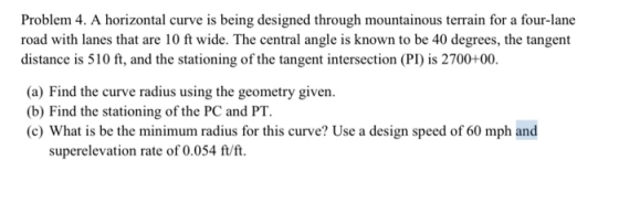Problem 4. A horizontal curve is being designed through mountainous terrain for a four-lane road with lanes that are 10 ft wi