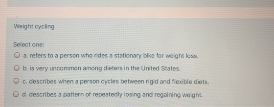 Weight cycling Select one: O a. refers to a person who rides a stationary bike for weight loss. O b. is very uncommon among d