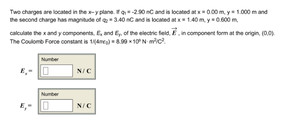 Two charges are located in the x-y plane. If q!--290 nC and is located at x = 0.00 m, y = 1.000 m and the second charge has magnitude of q2-3.40 nC and is located at x = 1.40 m, y = 0.600 m, calculate the x and y components, Ex and Ey, of the electric field, E, in component form at the origin, (0,0). The Coulomb Force constant is 1/(4TEo) 8.99 x10° N m2/c2 Number N/ C Number N/ C