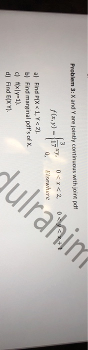 Problem 3: X and Y are jointly continuous with joint pdf 0<x<2, 0<y<x+1 f(x,y) = 17 0, Elsewhere a) Find P(X < 1, Y < 2). b)