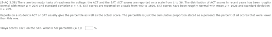 CT scores are reported on a scale from 1 to 36. The distribution of ACT (S-AQ 3.59) There are two major tests of readiness for college: the ACT and the SAT. A scores in recent years has been roughly s = 209 Normal with mean μ = 20.9 and standard deviation s 4.8. SAT scores are reported on a scale from 400 to 1600 . SAT scores have been roughly Normal with mean μ = 1026 and standard deviation Reports on a students ACT or SAT usually give the percentile as well as the actual score. The percentile is just the cumulative proportion stated as a percent: the percent of all scores that were lower Tanya scores 1320 on the SAT What is her percentile ( 1)?