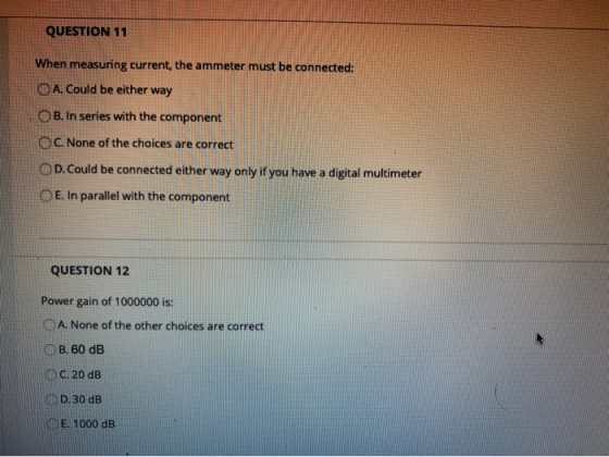 QUESTION 11 When measuring current, the ammeter must be connected: O A. Could be either way B. In series with the component O