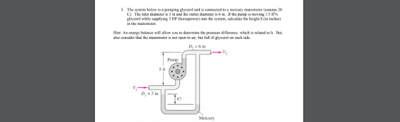 3. The system below is a pumping glycerol and is connected to a mercury manometer (assume 20 C). The inlet diameter is 3 in and the outlet diameter is 6 in. If the pump is moving 1.5 ftVs glycerol while supplying 3 HP (horsepower) into the system, calculate the height h (in inches) in the manometer. Hint: An energy balance will allow you to determine the pressure difference, which is related to h. But also consider that the manometer is not open to air, but full of glycerol on cach side. I, = 6 in Pump D 3 in h? Mercury