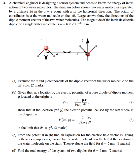 4. A chemical engineer is designing a sensor system and needs to know the energy of inter- action of two water molecules. The diagram below shows two water molecules separated by a distance 2d in the x - y plane with x in the horizontal direction. The origin of coordinates is at the water molecule on the left. Large arrows show the directions of the dipole moment vectors of the two water molecules. The magnitude of the intrinsic electric dipole of a single water molecule is p = 6.2 × 10-31 cm 2 (a) Evaluate the r and y components of the dipole vector of the water molecule on the left side. (2 marks) (b) Given that, at a location r, the electric potential of a pure dipole of dipole moment p located at the origin is V(r) show that at the location (2d, y) the electric potential caused by the left dipole in the diagram is 1 py in the limit that y2. (3 marks) (c) From the potential in (b) find an expression for the electric field vector E, giving both of its components, caused by the water molecule on the left at the location of the water molecule on the right. Then evaluate the field for d -5 nm. (3 marks) (d) Find the total energy of the system of two dipoles for d = 5 nm. (2 marks)