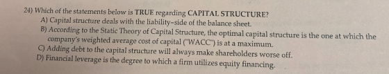 24) Which of the statements below is TRUE regarding CAPITAL STRUCTURE? A) Capital structure deals with the liability-side of