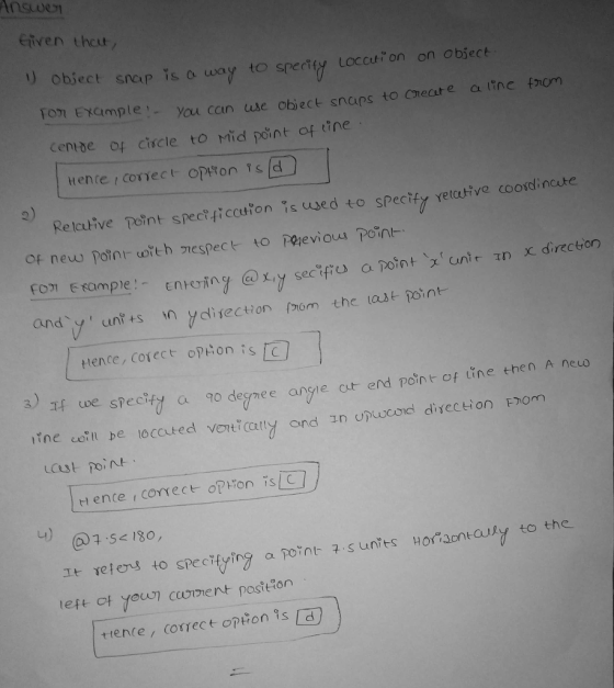 enven thcur, ect snap is a way to spertiy Loccu on on object You cain use object snaips to Create a line fnom Centde of ciscle to Mid point of tine ttene r conect opTon Ts d 2) Relative Tern t specmccu?on。s used to specify Yetcutve coordinate x direction om-Eformpe!-enreiny @x,y se cofres and y unt+s n ydisection fmom the ast point a potnt、x unit 1n tHence, Corect opton is cl uve speciiy a 90 degnee angie ct end pont of tine then A neuo ine coll be located ve7traty ond nonocoe direction thorn at poin Hence , conect-otWon is 녀) @15«No, est of youcoent postfon trence, correct opiton isd