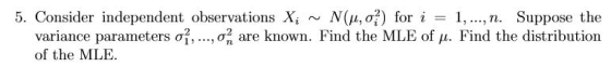 5. Consider independent observations Xi ~ N(μ, σ?) for i I, , n. Suppose the ,o, are known. Find the MLE of μ. Find the distribution variance parameters σ2, of the MLE.