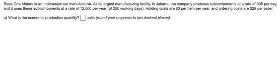 Race One Motors is an Indonesian car manufacturer. At its largest manufacturing facility, in Jakarta, the company produces subcomponents at a rate of 305 per day, and it uses these subcomponents at a rate of 12,500 per year (of 250 working days). Holding costs are $3 per item per year, and ordering costs are $29 per order. a) What is the economic production quantity?units (round your response to two decimal places).