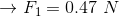 \rightarrow F_{1}=0.47\ N