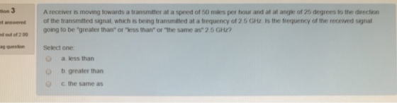 tion 3 t answered of the transmitted signal, which is being transmitted at a frequency of 2.5 GHz. Is the frequency of the received signal d out of 2 00 ag question A receiver is moving towards a transmitter at a speed of 50 miles per hour and at at angle of 25 degrees to the direction going to be greater than or-ess than or-he same as 2.5 GHz? Select one O a less than b greater than c the same as