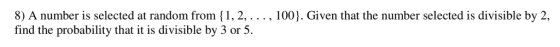 8) A number is selected at random from (1,2,.. , 100). Given that the number selected is divisible by 2, find the probability that it is divisible by 3 or 5.